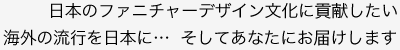 日本のファニチャーデザイン文化に貢献したい<br />海外の流行を日本に…  そしてあなたにお届けします